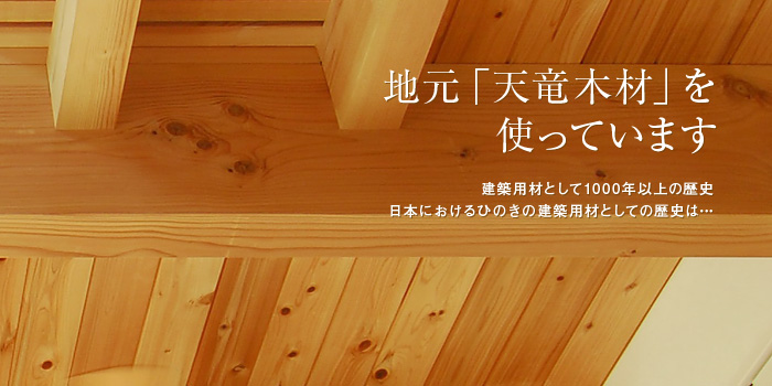 地元「天竜木材」を使っています 建築用材として1000年以上の歴史 日本におけるヒノキの建築用材としての歴史は…